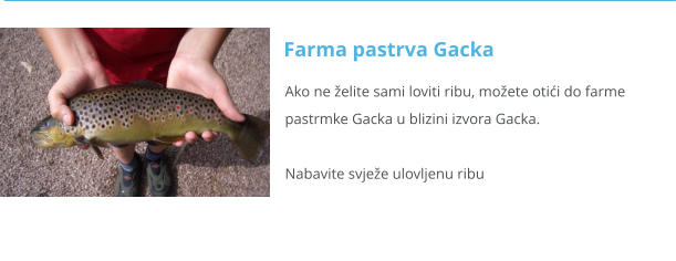 Ako ne želite sami loviti ribu, možete otići do farme                                                                    pastrmke Gacka u blizini izvora Gacka.                                                                                                                                         Nabavite svježe ulovljenu ribu                                                                                                                                                                    Farma pastrva Gacka